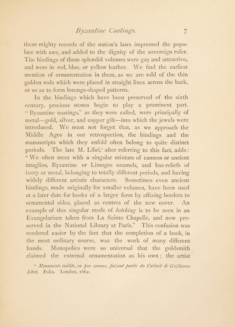 these mighty records of the nation’s laws impressed the popu¬ lace with awe, and added to the dignity of the sovereign ruler. The bindings of these splendid volumes were gay and attractive, and were in red, blue, or yellow leather. We find the earliest mention of ornamentation in them, as we are told of the thin golden rods which were placed in straight lines across the back, or so as to form lozenge-shaped patterns. In the bindings which have been preserved of the sixth century, precious stones begin to play a prominent part. “ Byzantine coatings,” as they were called, were principally of metal—gold, silver, and copper gilt—into which the jewels were introduced. We must not forget that, as we approach the Middle Ages in our retrospection, the bindings and the manuscripts which they enfold often belong to quite distinct periods. The late M. Libri,1 after referring to this fact, adds : “We often meet with a singular mixture of cameos or ancient intaglios, Byzantine or Limoges enamels, and bas-reliefs of ivory or metal, belonging to totally different periods, and having widely different artistic characters. Sometimes even ancient bindings, made originally for smaller volumes, have been used at a later date for books of a larger form by affixing borders to ornamental sides, placed as centres of the new cover. An example of this singular mode of botching is to be seen in an Evangelarium taken from La Sainte Chapelle, and now pre¬ served in the National Library at Paris.” This confusion was rendered easier by the fact that the completion of a book, in the most ordinary course, was the work of many different hands. Monopolies were so universal that the goldsmith claimed the external ornamentation as his own ; the artist 1 Monuments inedits, on pen connus, faisant partie du Cabinet de Guillaume Libri. Folio. London, 1862.