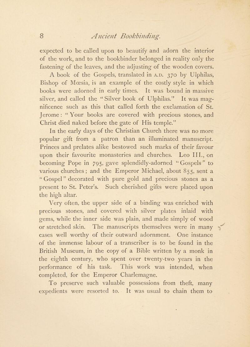 expected to be called upon to beautify and adorn the interior of the work, and to the bookbinder belonged in reality only the fastening of the leaves, and the adjusting of the wooden covers. A book of the Gospels, translated in a.d. 370 by Ulphilas, Bishop of Moesia, is an example of the costly style in which books were adorned in early times. It was bound in massive silver, and called the ‘'Silver book of Ulphilas.’5 It was mag¬ nificence such as this that called forth the exclamation of St. Jerome: “Your books are covered with precious stones, and Christ died naked before the gate of His temple.’5 In the early days of the Christian Church there was no more popular gift from a patron than an illuminated manuscript. Princes and prelates alike bestowed such marks of their favour upon their favourite monasteries and churches. Leo III., on becoming Pope in 795, gave splendidly-adorned “Gospels55 to various churches; and the Emperor Michael, about 855, sent a “ Gospel55 decorated with pure gold and precious stones as a present to St. Peters. Such cherished gifts were placed upon the high altar. Very often, the upper side of a binding was enriched with precious stones, and covered with silver plates inlaid with gems, while the inner side was plain, and made simply of wood or stretched skin. The manuscripts themselves were in many M cases well worthy of their outward adornment. One instance of the immense labour of a transcriber is to be found in the British Museum, in the copy of a Bible written by a monk in the eighth century, who spent over twenty-two years in the performance of his task. This work was intended, when completed, for the Emperor Charlemagne. To preserve such valuable possessions from theft, many expedients were resorted to. It was usual to chain them to