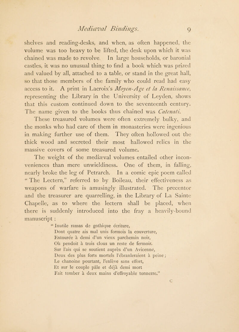 shelves and reading-desks, and when, as often happened, the volume was too heavy to be lifted, the desk upon which it was chained was made to revolve> In large households, or baronial castles, it was no unusual thing to find a book which was prized and valued by all, attached to a table, or stand in the great hall, so that those members of the family who could read had easy access to it. A print in Lacroix’s Moyen-Age et la Renaissance, representing the Library in the University of Leyden, shows that this custom continued down to the seventeenth century. The name Oven to the books thus chained was Catenati. o These treasured volumes were often extremely bulky, and the monks who had care of them in monasteries were ingenious in making further use of them. They often hollowed out the thick wood and secreted their most hallowed relics in the massive covers of some treasured volume. The weight of the mediaeval volumes entailed other incon¬ veniences than mere unwieldiness. One of them., in falling, nearly broke the leg of Petrarch. In a comic epic poem called “ The Lectern,” referred to by Boileau, their effectiveness as weapons of warfare is amusingly illustrated. The precentor and the treasurer are quarrelling, in the Library of La Sainte Chapelle, as to where the lectern shall be placed, when there is suddenly introduced into the fray a heavily-bound manuscript ; “ Inutile ramas de gothique ecriture, Dont quatre ais mal unis formois la couverture, Entouree a demi d’un vieux parchemin noir, Oil pendoit a trois clous un reste de fermoir. Sur l’ais qui se soutient aupres d’un Avicenne, Deux des plus forts mortels Febranleraient a peine; Le chanoine pourtant, 1’enleve sans effort, Et sur le couple pale et deja demi mort Fait tomber a deux mains d’effroyable tonnerre.” C