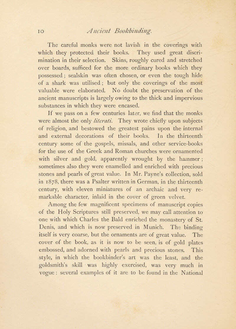 The careful monks were not lavish in the coverings with o which they protected their books. They used great discri¬ mination in their selection. Skins, roughly cured and stretched over boards, sufficed for the more ordinary books which they possessed ; sealskin was often chosen, or even the tough hide of a shark was utilised ; but only the coverings of the most valuable were elaborated. No doubt the preservation of the ancient manuscripts is largely owing to the thick and impervious substances in which they were encased. If we pass on a few centuries later, we find that the monks were almost the only literati. They wrote chiefly upon subjects of religion, and bestowed the greatest pains upon the internal and external decorations of their books. In the thirteenth century some of the gospels, missals, and other service-books for the use of the Greek and Roman churches were ornamented with silver and gold, apparently wrought by the hammer ; sometimes also they were enamelled and enriched with precious stones and pearls of great value. In Mr. Payne’s collection, sold in 1878, there was a Psalter written in German, in the thirteenth century, with eleven miniatures of an archaic and very re¬ markable character, inlaid in the cover of green velvet. Among the few magnificent specimens of manuscript copies of the Holy Scriptures still preserved, we may call attention to one with which Charles the Bald enriched the monastery of St. Denis, and which is now preserved in Munich. The binding itself is very coarse, but the ornaments are of great value. The cover of the book, as it is now to be seen, is of gold plates embossed, and adorned with pearls and precious stones. This style, in which the bookbinder’s art was the least, and the goldsmith’s skill was highly exercised, was very much in vogue : several examples of it are to be found in the National