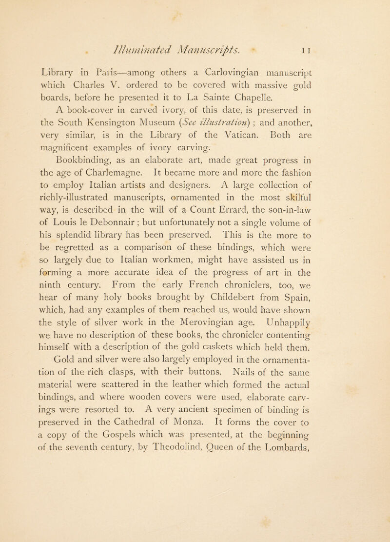 Library in Paris—-among others a Carlovingian manuscript which Charles V. ordered to be covered with massive gold boards, before he presented it to La Sainte Chapelle. A book-cover in carved ivory, of this date, is preserved in the South Kensington Museum (See illustration) ; and another, very similar, is in the Library of the Vatican. Both are magnificent examples of ivory carving. Bookbinding, as an elaborate art, made great progress in the age of Charlemagne. It became more and more the fashion to employ Italian artists and designers. A large collection of richly-illustrated manuscripts, ornamented in the most skilful way, is described in the will of a Count Errard, the son-in-law of Louis le Debonnair ; but unfortunately not a single volume of his splendid library has been preserved. This is the more to be regretted as a comparison of these bindings, which were so largely due to Italian workmen, might have assisted us in forming a more accurate idea of the progress of art in the ninth century. From the early French chroniclers, too, we hear of many holy books brought by Childebert from Spain, which, had any examples of them reached us, would have shown the style of silver work in the Merovingian age. Unhappily we have no description of these books, the chronicler contenting himself with a description of the gold caskets which held them. Gold and silver were also largely employed in the ornamenta¬ tion of the rich clasps, with their buttons. Nails of the same material were scattered in the leather which formed the actual bindings, and where wooden covers were used, elaborate carv¬ ings were resorted to. A very ancient specimen of binding is preserved in the Cathedral of Monza. It forms the cover to a copy of the Gospels which was presented, at the beginning of the seventh century, by Theodolind, Queen of the Lombards,