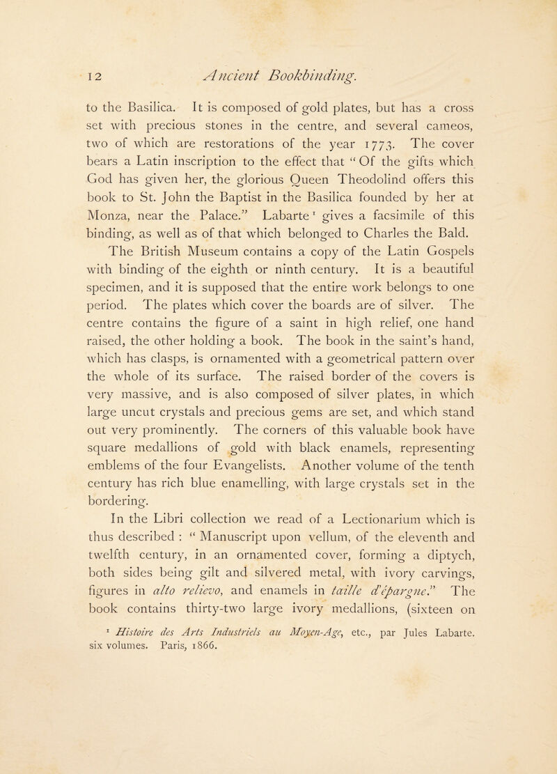 to the Basilica. It is composed of gold plates, but has a cross set with precious stones in the centre, and several cameos, two of which are restorations of the year 1773. The cover bears a Latin inscription to the effect that “ Of the gifts which God has given her, the glorious Oueen Theodolind offers this book to St. John the Baptist in the Basilica founded by her at Monza, near the Palace.” Labarte1 gives a facsimile of this binding, as well as of that which belonged to Charles the Bald. The British Museum contains a copy of the Latin Gospels with binding of the eighth or ninth century. It is a beautiful specimen, and it is supposed that the entire work belongs to one period. The plates which cover the boards are of silver. The centre contains the figure of a saint in high relief, one hand raised, the other holding a book. The book in the saint’s hand, which has clasps, is ornamented with a geometrical pattern over the whole of its surface. The raised border of the covers is very massive, and is also composed of silver plates, in which large uncut crystals and precious gems are set, and which stand out very prominently. The corners of this valuable book have square medallions of gold with black enamels, representing emblems of the four Evangelists. Another volume of the tenth century has rich blue enamelling, with large crystals set in the bordering. In the Libri collection we read of a Lectionarium which is thus described : “ Manuscript upon vellum, of the eleventh and twelfth century, in an ornamented cover, forming a diptych, both sides being gilt and silvered metal, with ivory carvings, figures in alto relievo, and enamels in taille d'epargnek The book contains thirty-two large ivory medallions, (sixteen on 1 Histoire des Arts Industriels au Moyen-Age, etc., par Jules Labarte. six volumes. Paris, 1866.