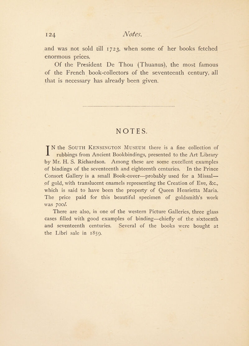 Notes. and was not sold till 1723, when some of her books fetched enormous prices. Of the President De Thou (Thuanus), the most famous of the French book-collectors of the seventeenth century, all that is necessary has already been given. NOTES. IN the South Kensington Museum there is a fine collection of rubbings from Ancient Bookbindings, presented to the Art Library by Mr. H. S. Richardson. Among these are some excellent examples of bindings of the seventeenth and eighteenth centuries. In the Prince Consort Gallery is a small Book-cover—probably used for a Missal— of gold, with translucent enamels representing the Creation of Eve, &c., which is said to have been the property of Queen Henrietta Maria. The price paid for this beautiful specimen of goldsmith’s work was 700/. There are also, in one of the western Picture Galleries, three glass cases filled with good examples of binding—chiefly of the sixteenth and seventeenth centuries. Several of the books were bought at the Libri sale in 1859.