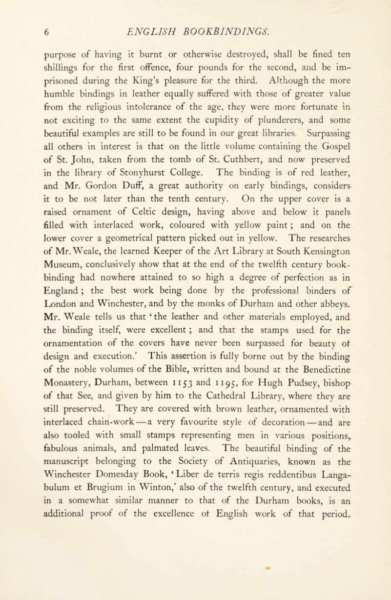 purpose of having it burnt or otherwise destroyed, shall be fined ten shillings for the first offence, four pounds for the second, and be im¬ prisoned during the King’s pleasure for the third. Although the more humble bindings in leather equally suffered with those of greater value from the religious intolerance of the age, they were more fortunate in not exciting to the same extent the cupidity of plunderers, and some beautiful examples are still to be found in our great libraries. Surpassing all others in interest is that on the little volume containing the Gospel of St. John, taken from the tomb of St. Cuthbert, and now preserved in the library of Stonyhurst College. The binding is of red leather, and Mr. Gordon Duff, a great authority on early bindings, considers it to be not later than the tenth century. On the upper cover is a raised ornament of Celtic design, having above and below it panels filled with interlaced work, coloured with yellow paint ; and on the lower cover a geometrical pattern picked out in yellow. The researches of Mr. Weale, the learned Keeper of the Art Library at South Kensington Museum, conclusively show that at the end of the twelfth century book¬ binding had nowhere attained to so high a degree of perfection as in England; the best work being done by the professional binders of London and Winchester, and by the monks of Durham and other abbeys. Mr. Weale tells us that ‘the leather and other materials employed, and the binding itself, were excellent ; and that the stamps used for the ornamentation of the covers have never been surpassed for beauty of design and execution.’ This assertion is fully borne out by the binding of the noble volumes of the Bible, written and bound at the Benedictine Monastery, Durham, between 1153 and 1195, for Hugh Pudsey, bishop of that See, and given by him to the Cathedral Library, where they are still preserved. They are covered with brown leather, ornamented with interlaced chain-work — a very favourite style of decoration — and are also tooled with small stamps representing men in various positions,, fabulous animals, and palmated leaves. The beautiful binding of the manuscript belonging to the Society of Antiquaries, known as the Winchester Domesday Book, ‘ Liber de terris regis reddentibus Langa- bulum et Brugium in Winton,’ also of the twelfth century, and executed in a somewhat similar manner to that of the Durham books, is an additional proof of the excellence of English work of that period.
