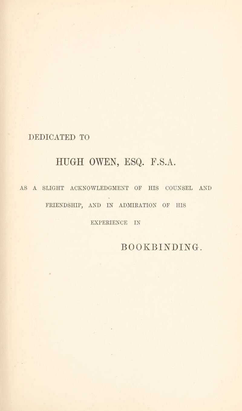 DEDICATED TO HUGH OWEN, ESQ. F.S.A. AS A SLIGHT ACKNOWLEDGMENT OF HIS COUNSEL AND FRIENDSHIP, AND IN ADMIRATION OF HIS EXPERIENCE IN BOOKBINDING