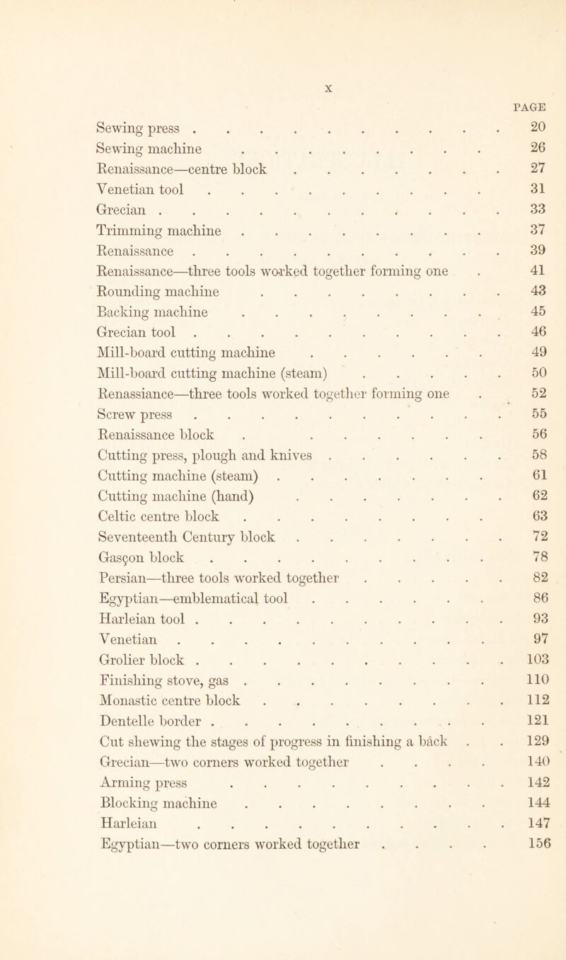 Sewing press. • PAGE 20 Sewing machine. • 26 Renaissance—centre block .... • 27 Venetian tool ....... • 31 Grecian.. • 33 Trimming machine. • 37 Renaissance ....... • 39 Renaissance—three tools worked together forming one 41 Rounding machine ..... . 43 Backing machine ...... . 45 Grecian tool.. . * 46 Mill-board cutting machine .... . 49 Mill-board cutting machine (steam) . 50 Renassiance—three tools worked together forming one 52 Screw press ....... • 55 Renaissance block . .... . 56 Cutting press, plough and knives . • 58 Cutting machine (steam) ..... • 61 Cutting machine (hand) .... • 62 Celtic centre block .. . 63 Seventeenth Century block .... • 72 Gast^on block ....... • 78 Persian—three tools worked together . 82 Egyptian—emblematical tool .... • 86 Harleian tool .. • 93 V enetian ........ • 97 Grolier block. . 103 Finishing stove, gas ...... • 110 Monastic centre block ..... . . 112 Dentelle border . . . . . . . 121 Cut shewing the stages of progress in finishing a back . 129 Grecian—two corners worked together . 140 Arming press ...... • 142 Blocking machine ...... • 144 Harleian.. • 147 Egyptian—two corners worked together • 156