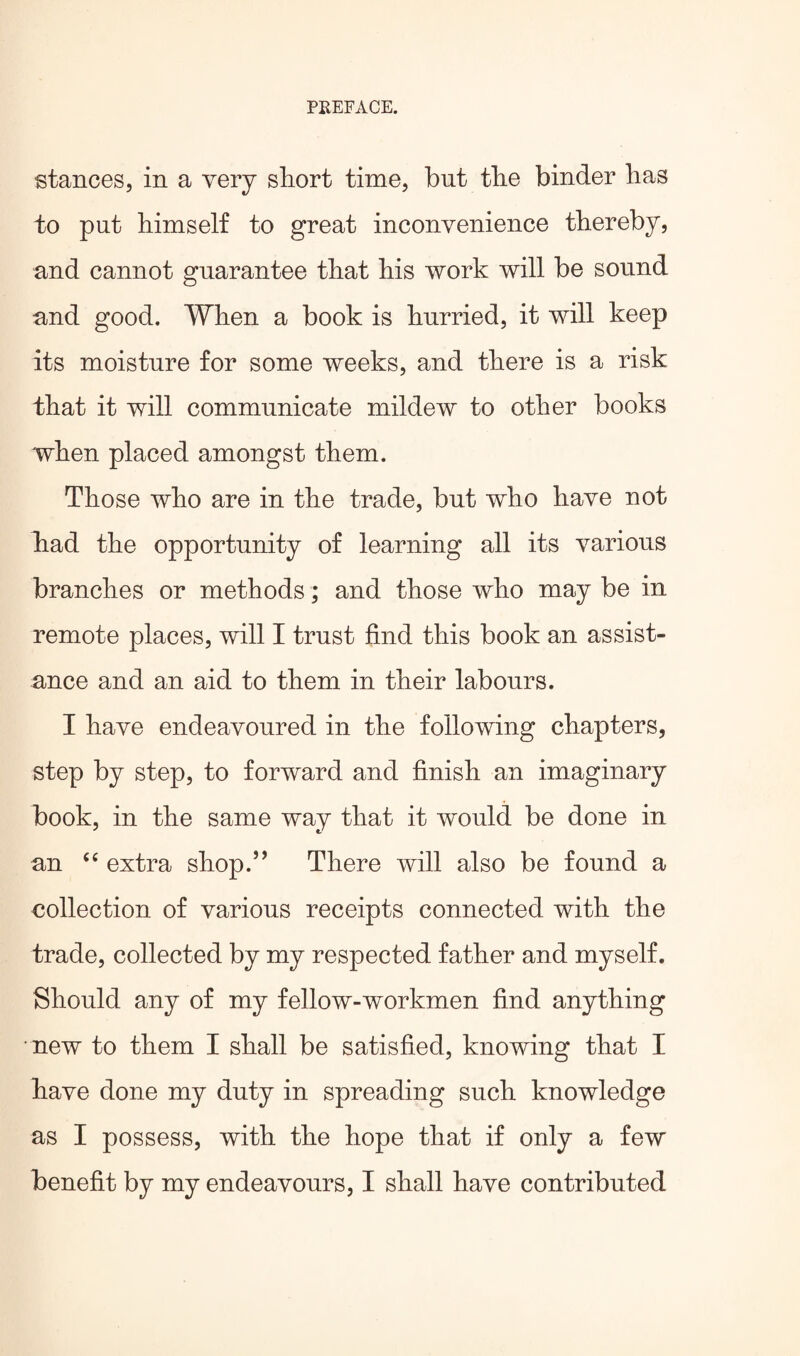 stances, in a very short time, but the binder lias to put himself to great inconvenience thereby, and cannot guarantee that his work will be sound and good. When a book is hurried, it will keep its moisture for some weeks, and there is a risk that it will communicate mildew to other books when placed amongst them. Those who are in the trade, but who have not had the opportunity of learning all its various branches or methods; and those who may be in remote places, will I trust find this book an assist¬ ance and an aid to them in their labours. I have endeavoured in the following chapters, step by step, to forward and finish an imaginary book, in the same way that it would be done in an “ extra shop.” There will also be found a collection of various receipts connected with the trade, collected by my respected father and myself. Should any of my fellow-workmen find anything new to them I shall be satisfied, knowing that I have done my duty in spreading such knowledge as I possess, with the hope that if only a few