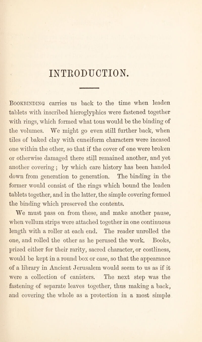 INTRODUCTION. Bookbinding carries ns back to the time when leaden tablets with inscribed hieroglyphics were fastened together with rings, which formed what tons would be the binding of the volumes. We might go even still further back, when tiles of baked clay with cuneiform characters were incased one within the other, so that if the cover of one were broken or otherwise damaged there still remained another, and yet another covering ; by which care history has been handed down from generation to generation. The binding in the former would consist of the rings which bound the leaden tablets together, and in the latter, the simple covering formed the binding which preserved the contents. We must pass on from these, and make another pause, when vellum strips were attached together in one continuous length with a roller at each end. The reader unrolled the one, and rolled the other as he perused the work. Books, prized either for their rarity, sacred character, or costliness, would be kept in a round box or case, so that the appearance of a library in Ancient Jerusalem would seem to us as if it were a collection of canisters. The next step was the fastening of separate leaves together, thus making a back, and covering the whole as a protection in a most simple