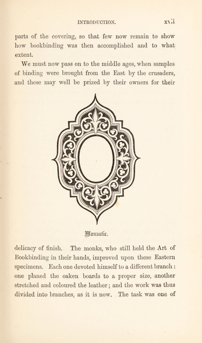 parts of the covering, so that few now remain to show how bookbinding was then accomplished and to what extent. We must now pass on to the middle ages, when samples of binding were brought from the East by the crusaders, and these may well be prized by their owners for their IJhntagtfc. delicacy of finish. The monks, who still held the Art of Bookbinding in their hands, improved upon these Eastern specimens. Each one devoted himself to a different branch : one planed the oaken boards to a proper size, another stretched and coloured the leather; and the work was thus divided into branches, as it is now. The task was one of