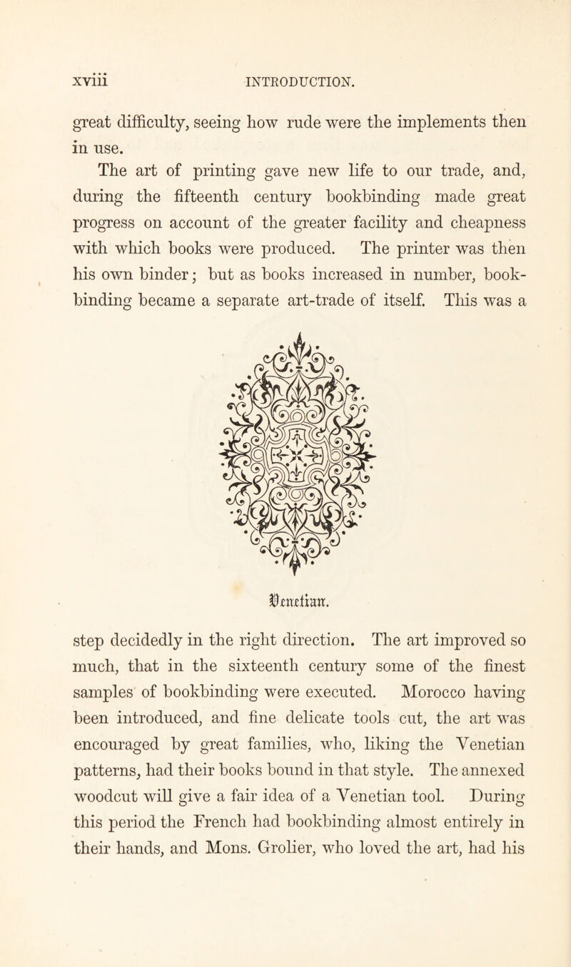 great difficulty, seeing how rude were the implements then in use. The art of printing gave new life to our trade, and, during the fifteenth century bookbinding made great progress on account of the greater facility and cheapness with which hooks were produced. The printer was then his own binder; but as hooks increased in number, book¬ binding became a separate art-trade of itself. This was a step decidedly in the right direction. The art improved so much, that in the sixteenth century some of the finest samples of bookbinding were executed. Morocco having been introduced, and fine delicate tools cut, the art was encouraged by great families, who, liking the Venetian patterns, had their books bound in that style. The annexed woodcut will give a fair idea of a Venetian tool. During this period the French had bookbinding almost entirely in their hands, and Mons. Grolier, who loved the art, had his