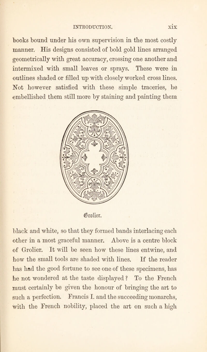books bound under his own supervision in the most costly manner. His designs consisted of bold gold lines arranged geometrically with great accuracy, crossing one another and intermixed with small leaves or sprays. These were in outlines shaded or filled up with closely worked cross lines. Hot however satisfied with these simple traceries, he ■embellished them still more by staining and painting them (trailer. black and white, so that they formed bands interlacing each other in a most graceful manner. Above is a centre block of Grolier. It will be seen how these lines entwine, and how the small tools are shaded with lines. If the reader has had the good fortune to see one of these specimens, has he not wondered at the taste displayed ? To the French must certainly be given the honour of bringing the art to such a perfection. Francis I. and the succeeding monarchs, with the French nobility, placed the art on such a high