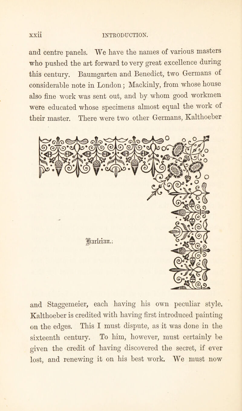 and centre panels. We have the names of various masters who pushed the art forward to very great excellence during this century. Baumgarten and Benedict, two Germans of considerable note in London; Mackinly, from whose house also fine work was sent out, and by whom good workmen were educated whose specimens almost equal the work of their master. There were two other Germans, Kalthoeber and Staggemeier, each having his own peculiar style. Kalthoeber is credited with having first introduced painting on the edges. This I must dispute, as it was done in the sixteenth century. To him, however, must certainly be given the credit of having discovered the secret, if ever lost, and renewing it on his best work. We must now