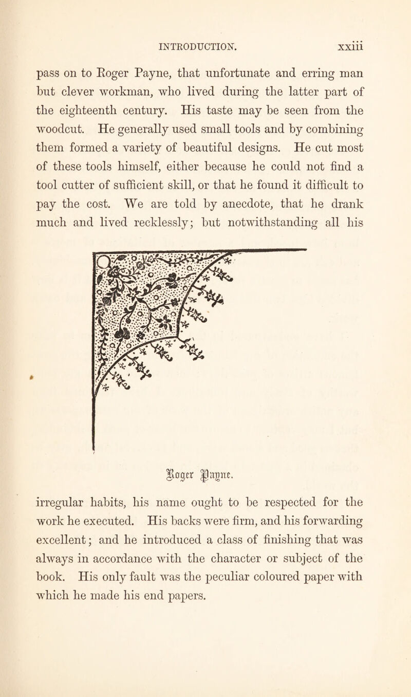 pass on to Boger Payne, that unfortunate and erring naan but clever workman, who lived during the latter part of the eighteenth century. His taste may be seen from the woodcut. He generally used small tools and by combining them formed a variety of beautiful designs. He cut most of these tools himself, either because he could not find a tool cutter of sufficient skill, or that he found it difficult to pay the cost. We are told by anecdote, that he drank much and lived recklessly; but notwithstanding all his f ogcr fitgtw. irregular habits, his name ought to be respected for the work he executed. His backs were firm, and his forwarding excellent; and he introduced a class of finishing that was always in accordance with the character or subject of the book. His only fault was the peculiar coloured paper with which he made his end papers.