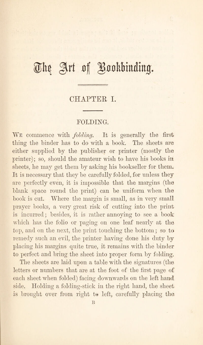 girt rrf grrolilrimtiitf CHAPTER I. FOLDING. We commence with folding. It is generally the first thing the hinder has to clo with a hook. The sheets are either supplied by the publisher or printer (mostly the printer); so, should the amateur wish to have his hooks in sheets, he may get them by asking his bookseller for them. It is necessary that they be carefully folded, for unless they are perfectly even, it is impossible that the margins (the blank space round the print) can be uniform when the book is cut. Where the margin is small, as in very small prayer books, a very great risk of cutting into the print is incurred; besides, it is rather annoying to see a book which has the folio or paging on one leaf nearly at the top, and on the next, the print touching the bottom; so to remedy such an evil, the printer having done his duty by placing his margins quite true, it remains with the binder to perfect and bring the sheet into proper form by folding. The sheets are laid upon a table with the signatures (the letters or numbers that are at the foot of the first page of each sheet when folded) facing downwards on the left hand side. Holding a folding-stick in the right hand, the sheet is brought over from right to left, carefully placing the B