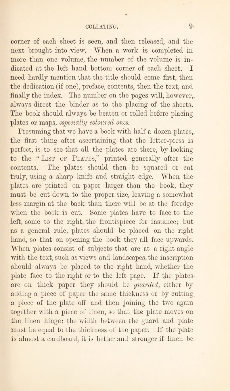 Q, c? ' corner of each sheet is seen, and then released, and the next brought into view. When a work is completed in more than one volume, the number of the volume is in¬ dicated at the left hand bottom corner of each sheet. I need hardly mention that the title should come first, then the dedication (if one), preface, contents, then the text, and finally the index. The number on the pages will, however,, always direct the binder as to the placing of the sheets. The book should always be beaten or rolled before placing plates or maps, especially coloured ones. Presuming that we have a book with half a dozen plates, the first thing after ascertaining that the letter-press is perfect, is to see that all the plates are there, by looking to the “ List of Plates/' printed generally after the contents. The plates should then be squared or cut truly, using a sharp knife and straight edge. When the plates are printed on paper larger than the book, they must be cut down to the proper size, leaving a somewhat less margin at the back than there will be at the foredge when the book is cut. Some plates have to face to the left, some to the right, the frontispiece for instance; but as a general rule, plates should be placed on the right hand, so that on opening the book they all face upwards. When plates consist of subjects that are at a right angle with the text, such as views and landscapes, the inscription should always be placed to the right hand, whether the plate face to the right or to the left page. If the plates are on thick paper they should be guarded, either by adding a piece of paper the same thickness or by cutting a piece of the plate off and then joining the two again together with a piece of linen, so that the plate moves on the linen hinge: the width between the guard and plate must be equal to the thickness of the paper. If the plate is almost a cardboard, it is better and stronger if linen be