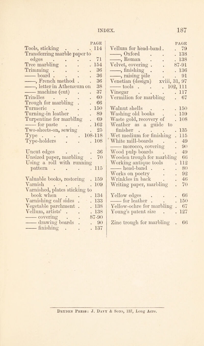 PAGE Tools, sticking . . .114 Transferring marble paper to edges * 71 Tree marbling • 154 Trimming . • 36 - board . • 36 -, French method . • 36 -, letter in Athenaeum on 38 -machine (cut) • 37 Trinities 60 Trough for marbling . • 66 Turmeric • 150 Turning-in leather • 89 Turpentine for marbling • 69 -for paste • 162 Two-sheets-on, sewing 25 Type .... 108-118 Type-holders • 108 Uncut edges 36 Unsized paper, marbling • 70 Using a roll with running pattern . . . .115 Valuable books, restoring . 159 Varnish . . . .109 Varnished, plates sticking to book when . 134 Varnishing calf sides . . 133 Vegetable parchment . Vellum, artists’ . . 138 . 138 -covering 87-90 -drawing boards . . 90 -finishing . 137 PAGE Vellum for lfead-band. . 79 -, Oxford . 138 --, Roman . 138 Velvet, covering . 87-91 -, finishing . 136 -, raising pile . 91 Venetian (design) xviii, 31, 97 -tools . 102, 111 Vinegar . 117 Vermilion for marbling . 67 Walnut shells . 150 Washing old books . 159 Waste gold, recovery of . 108 Weather as a guide to finisher . . 135 Wet medium for finishing . 115 White mill-boards . 49 -morocco, covering . 90 Wood pulp boards . 49 Wooden trough for marbling 66 Working antique tools . 112 -head-band . . 80 Works on poetry . 92 Wrinkles in back . 46 Writing paper, marbling . 70 Yellow edges . . .66 -for leather . . .150 Yellow-ochre for marbling . 67 Young’s patent size . .127 Zinc trough for marbling . 66 Drtden Press : J. Davy & Sons, 137, Long Acre.