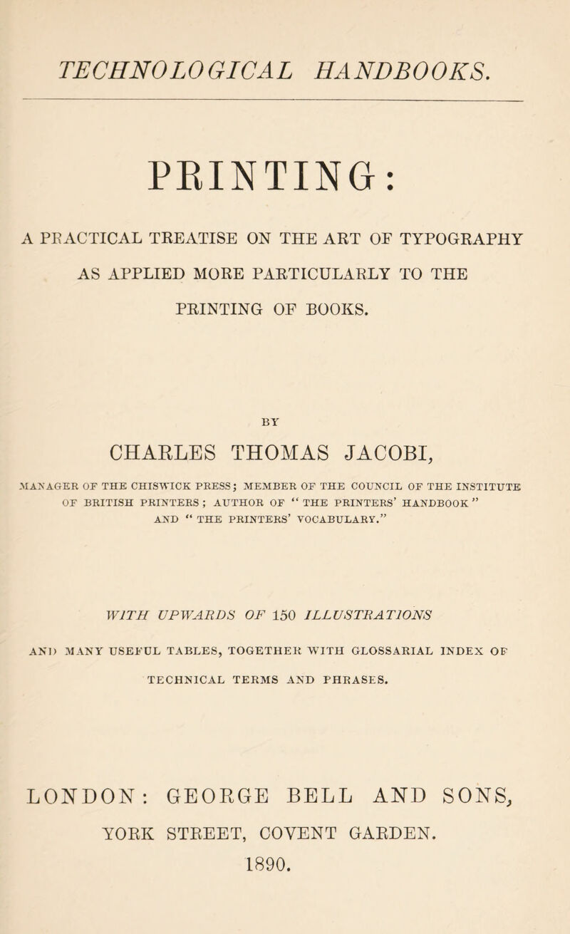 PRINTING: A PRACTICAL TREATISE ON THE ART OF TYPOGRAPHY AS APPLIED MORE PARTICULARLY TO THE PRINTING OF BOOKS. BY CHARLES THOMAS JACOBI, MANAGER OF THE CHISWICK PRESS; MEMBER OF THE COUNCIL OF THE INSTITUTE OF BRITISH PRINTERS ; AUTHOR OF “ THE PRINTERS’ HANDBOOK ” AND “ THE PRINTERS’ VOCABULARY.” WITH UPWARDS OF 150 ILLUSTRATIONS AND MANY USEFUL TABLES, TOGETHER WITH GLOSSARIAL INDEX OF TECHNICAL TERMS AND PHRASES. LONDON: GEORGE BELL AND SONS, YORK STREET, COYENT GARDEN. 1890.