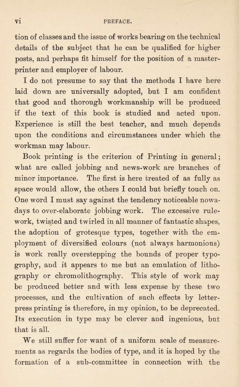 tion of classes and the issue of works bearing on the technical details of the subject that he can be qualified for higher posts, and perhaps fit himself for the position of a master- printer and employer of labour. I do not presume to say that the methods I have here laid down are universally adopted, but I am confident that good and thorough workmanship will be produced if the text of this book is studied and acted upon. Experience is still the best teacher, and much depends upon the conditions and circumstances under which the workman may labour. Book printing is the criterion of Printing in general; what are called jobbing and news-work are branches of minor importance. The first is here treated of as fully as space would allow, the others I could but briefly touch on. One word I must say against the tendency noticeable nowa¬ days to over-elaborate jobbing work. The excessive rule- work, twisted and twirled in all manner of fantastic shapes, the adoption of grotesque types, together with the em¬ ployment of diversified colours (not always harmonious) is work really overstepping the bounds of proper typo¬ graphy, and it appears to me but an emulation of litho¬ graphy or chromolithography. This style of work may be produced better and with less expense by these two processes, and the cultivation of such effects by letter- press printing is therefore, in my opinion, to be deprecated. Its execution in type may be clever and ingenious, but that is all. We still suffer for want of a uniform scale of measure¬ ments as regards the bodies of type, and it is hoped by the formation of a sub-committee in connection with the