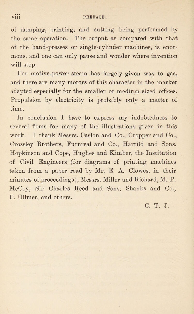 of damping, printing, and cutting being performed by the same operation. The output, as compared with that of the hand-presses or single-cylinder machines, is enor¬ mous, and one can only pause and wonder where invention will stop. For motive-power steam has largely given way to gas, and there are many motors of this character in the market adapted especially for the smaller or medium-sized offices. Propulsion by electricity is probably only a matter of time. In conclusion I have to express my indebtedness to several firms for many of the illustrations given in this work. I thank Messrs. Caslon and Co., Cropper and Co., Crossley Brothers, Furnival and Co., Harrild and Sons, Hopkinson and Cope, Hughes and Kimber, the Institution of Civil Engineers (for diagrams of printing machines taken from a paper read by Mr. E. A. Clowes, in their minutes of proceedings), Messrs. Miller and Richard, M. P. McCoy, Sir Charles Reed and Sons, Shanks and Co., F. Ullmer, and others. C. T. J.