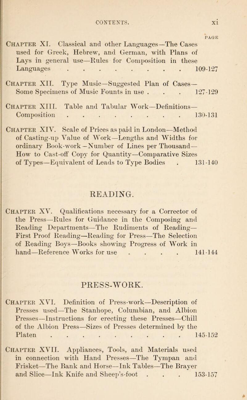 PAGE Chapter XI. Classical and other Languages—The Cases used for Greek, Hebrew, and German, with Plans of Lays in general use—Rules for Composition in these Languages.109-127 Chapter XII. Type Music—Suggested Plan of Cases— Some Specimens of Music Founts in use . . . 127-129 Chapter XIII. Table and Tabular Work—Definitions— Composition.130-131 Chapter XIV. Scale of Prices as paid in London—Method of Casting-up Value of Work—Lengths and Widths for ordinary Book-work—Number of Lines per Thousand— How to Cast-off Copy for Quantity—Comparative Sizes of Types—Equivalent of Leads to Type Bodies . 131-140 READING. Chapter XV. Qualifications necessary for a Corrector of the Press—Rules for Guidance in the Composing and Reading Departments—The Rudiments of Reading— First Proof Reading—Reading for Press—The Selection of Reading Boys—Books showing Progress of Work in hand—Reference Works for use .... 141-144 PRESS-WORK. Chapter XVI. Definition of Press-work—Description of Presses used—The Stanhope, Columbian, and Albion Presses—Instructions for erecting these Presses—Chill of the Albion Press—Sizes of Presses determined by the Platen . 145-152 Chapter XVII. Appliances, Tools, and Materials used in connection with Hand Presses—The Tympan and Frisket—The Bank and Horse—Ink Tables—The Brayer and Slice—Ink Knife and Sheep’s-foot . . . 153-157