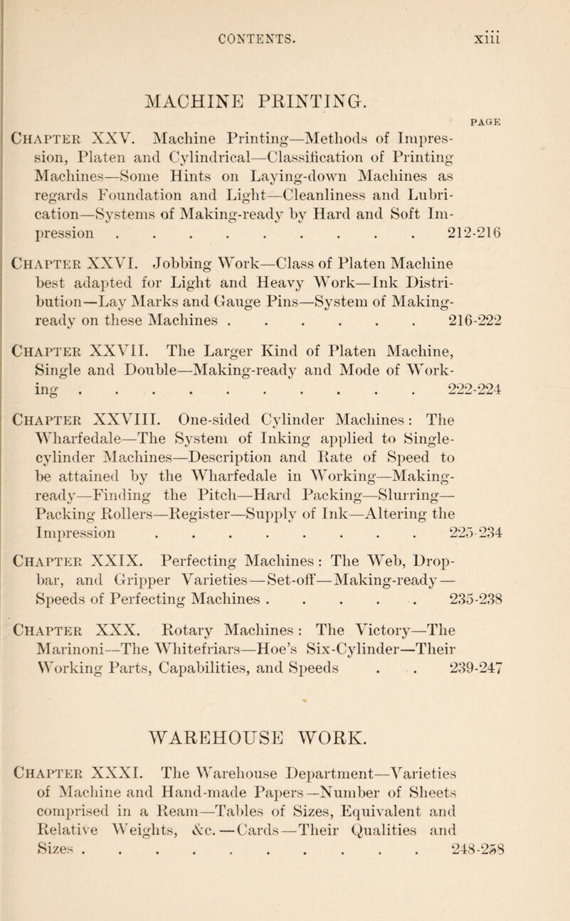 MACHINE PRINTING. PAGE Chapter XXV. Machine Printing—Methods of Impres¬ sion, Platen and Cylindrical—Classification of Printing Machines—Some Hints on Laying-down Machines as regards Foundation and Light—Cleanliness and Lubri¬ cation—Systems of Making-ready by Hard and Soft Im¬ pression ......... 212-216 Chapter XXVI. Jobbing Work—Class of Platen Machine best adapted for Light and Heavy Work—Ink Distri¬ bution—Lay Marks and Gauge Pins—System of Making- ready on these Machines ...... 216-222 Chapter XXVII. The Larger Kind of Platen Machine, Single and Double—Making-ready and Mode of Work¬ ing . 222-224 Chapter XXVIII. One-sided Cylinder Machines: The Wharfedale—The System of Inking applied to Single¬ cylinder Machines—Description and Rate of Speed to be attained by the Wharfedale in Working—Making- ready—Finding the Pitch—Hard Packing—Slurring— Packing Rollers—Register—Supply of Ink—Altering the Impression ........ 225-234 Chapter XXIX. Perfecting Machines: The Web, Drop- bar, and Gripper Varieties — Set-off—Making-ready — Speeds of Perfecting Machines . . . . 235-238 Chapter XXX. Rotary Machines: The Victory—The Marinoni—The Whitefriars—Hoe’s Six-Cylinder—Their Working Parts, Capabilities, and Speeds . . 239-247 WAREHOUSE WORK. Chapter XXXI. The Warehouse Department—Varieties of Machine and Hand-made Papers—Number of Sheets comprised in a Ream—Tables of Sizes, Equivalent and Relative Weights, Ac.—Cards—Their Qualities and Sizes. 248-258