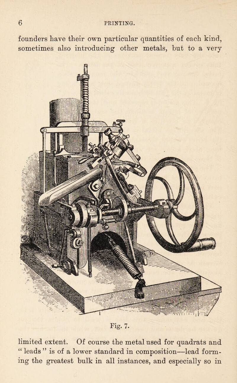 founders have their own particular quantities of each kind, sometimes also introducing other metals, but to a very Fig. 7. limited extent. Of course the metal used for quadrats and “ leads ” is of a lower standard in composition—lead form¬ ing the greatest bulk in all instances, and especially so in