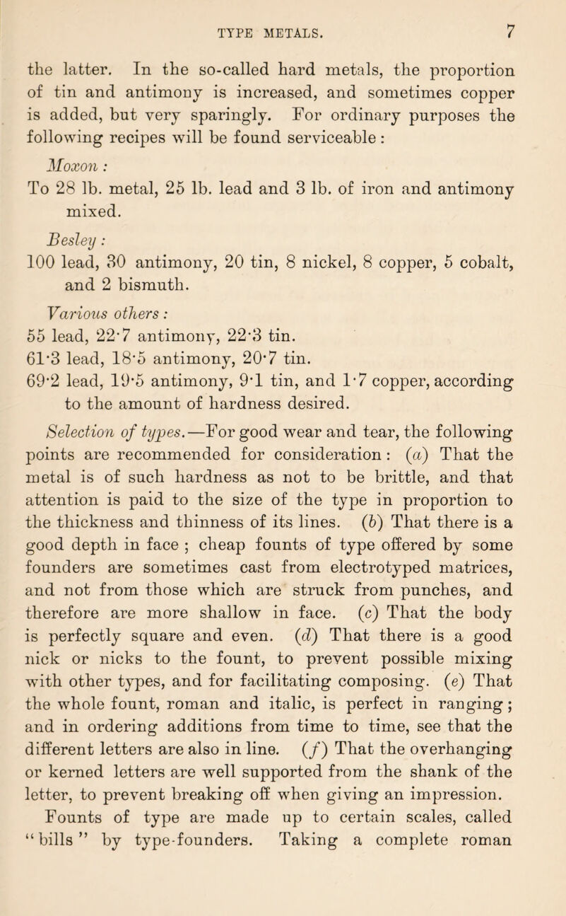 the latter. In the so-called hard metals, the proportion of tin and antimony is increased, and sometimes copper is added, but very sparingly. For ordinary purposes the following recipes will be found serviceable : Moxon: To 28 lb. metal, 25 lb. lead and 3 lb. of iron and antimony mixed. Besley: 100 lead, 30 antimony, 20 tin, 8 nickel, 8 copper, 5 cobalt, and 2 bismuth. Various others: 55 lead, 22'7 antimony, 22’3 tin. 6F3 lead, 18*5 antimony, 207 tin. 69‘2 lead, 19*5 antimony, 9*1 tin, and 1*7 copper, according to the amount of hardness desired. Selection of types.—For good wear and tear, the following points are recommended for consideration : (a) That the metal is of such hardness as not to be brittle, and that attention is paid to the size of the type in proportion to the thickness and thinness of its lines. (6) That there is a good depth in face ; cheap founts of type offered by some founders are sometimes cast from electrotyped matrices, and not from those which are struck from punches, and therefore are more shallow in face, (c) That the body is perfectly square and even, (cZ) That there is a good nick or nicks to the fount, to prevent possible mixing with other types, and for facilitating composing, (e) That the whole fount, roman and italic, is perfect in ranging; and in ordering additions from time to time, see that the different letters are also in line. (/) That the overhanging or kerned letters are well supported from the shank of the letter, to prevent breaking off when giving an impression. Founts of type are made up to certain scales, called “bills” by type-founders. Taking a complete roman