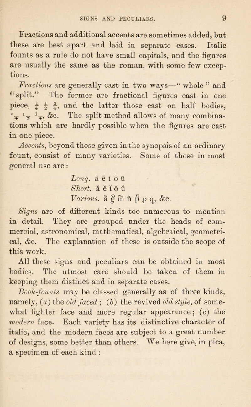 Fractions and additional accents are sometimes added, but these are best apart and laid in separate cases. Italic founts as a rule do not have small capitals, and the figures are usually the same as the roman, with some few excep¬ tions. Fractions are generally cast in two ways—“ whole ” and “split.” The former are fractional figures cast in one piece, |||, and the latter those cast on half bodies, 1T 3 4, &c. The split method allows of many combina¬ tions which are hardly possible when the figures are cast in one piece. Accents, beyond those given in the synopsis of an ordinary fount, consist of many varieties. Some of those in most general use are: Long, a e ! o u Cl 7 / w v v v bhort. a e l o u Various, a ^ m n j? p q, &c. Signs are of different kinds too numerous to mention in detail. They are grouped under the heads of com¬ mercial, astronomical, mathematical, algebraical, geometri¬ cal, &c. The explanation of these is outside the scope of this work. All these signs and peculiars can be obtained in most bodies. The utmost care should be taken of them in keeping them distinct and in separate cases. Look-founts may be classed generally as of three kinds, namely, (a) the old faced ; ([b) the revived old style, of some¬ what lighter face and more regular appearance; (c) the modern face. Each variety has its distinctive character of italic, and the modern faces are subject to a great number of designs, some better than others. We here give, in pica, a specimen of each kind :
