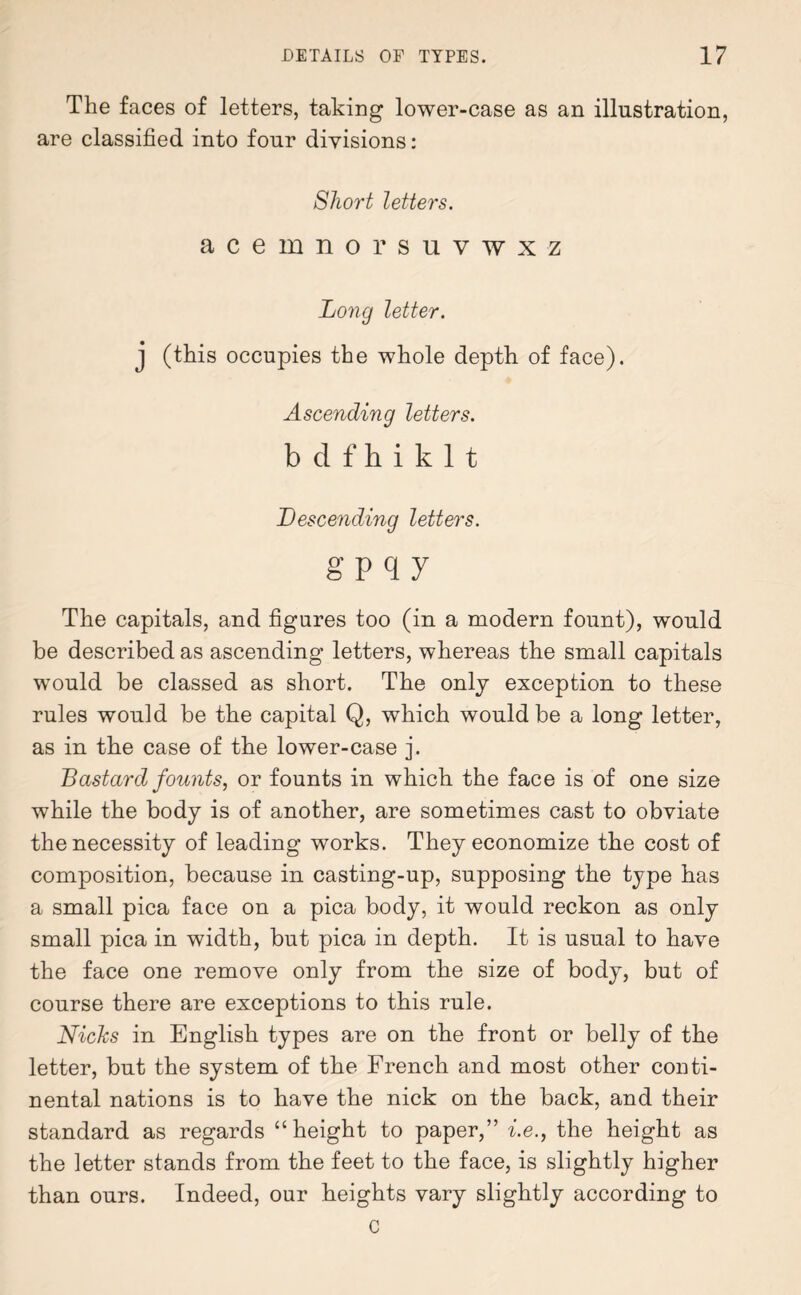 The faces of letters, taking lower-case as an illustration, are classified into four divisions: Short letters. acemnorsuvwxz Long letter. j (this occupies the whole depth of face). Ascending letters. bdfhiklt Descending letters. g p q y The capitals, and figures too (in a modern fount), would be described as ascending letters, whereas the small capitals would be classed as short. The only exception to these rules would be the capital Q, which would be a long letter, as in the case of the lower-case j. Bastard founts, or founts in which the face is of one size while the body is of another, are sometimes cast to obviate the necessity of leading works. They economize the cost of composition, because in casting-up, supposing the type has a small pica face on a pica body, it would reckon as only small pica in width, but pica in depth. It is usual to have the face one remove only from the size of body, but of course there are exceptions to this rule. Nicks in English types are on the front or belly of the letter, but the system of the French and most other conti¬ nental nations is to have the nick on the back, and their standard as regards “height to paper,” i.e., the height as the letter stands from the feet to the face, is slightly higher than ours. Indeed, our heights vary slightly according to c