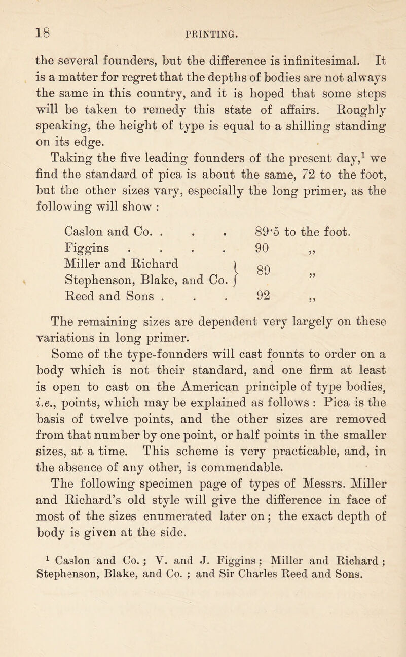 the several founders, but the difference is infinitesimal. It is a matter for regret that the depths of bodies are not always the same in this country, and it is hoped that some steps will be taken to remedy this state of affairs. Roughly speaking, the height of type is equal to a shilling standing on its edge. Taking the five leading founders of the present day,1 we find the standard of pica is about the same, 72 to the foot, but the other sizes vary, especially the long primer, as the following will show : Caslon and Co. . . . 89'5 to the foot. Figgins .... 90 ,, Miller and Richard Stephenson, Blake, and Co. Reed and Sons ... 92 ,, The remaining sizes are dependent very largely on these variations in long primer. Some of the type-founders will cast founts to order on a body which is not their standard, and one firm at least is open to cast on the American principle of type bodies, i.e., points, which may be explained as follows : Pica is the basis of twelve points, and the other sizes are removed from that number by one point, or half points in the smaller sizes, at a time. This scheme is very practicable, and, in the absence of any other, is commendable. The following specimen page of types of Messrs. Miller and Richard’s old style will give the difference in face of most of the sizes enumerated later on; the exact depth of body is given at the side. 1 Caslon and Co. ; V. and J. Figgins; Miller and Richard ; Stephenson, Blake, and Co. ; and Sir Charles Reed and Sons.