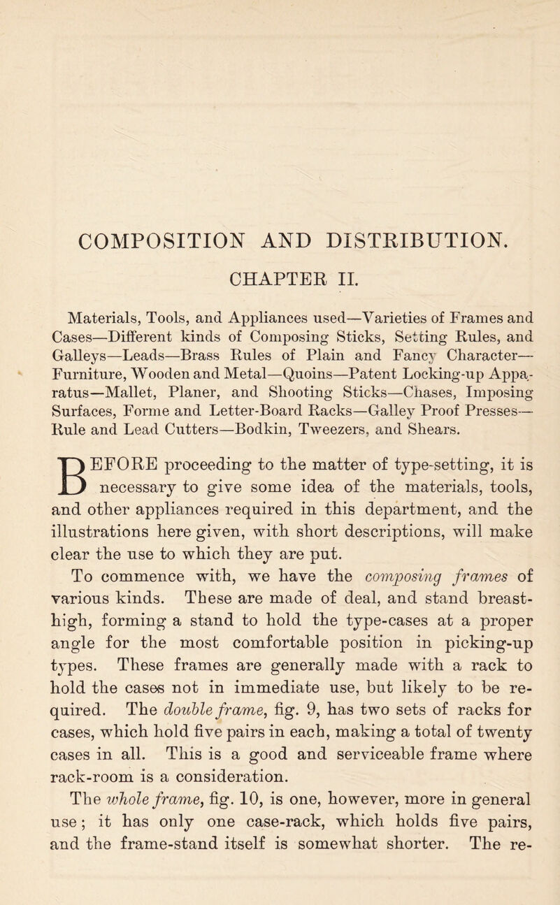 COMPOSITION AND DISTRIBUTION. CHAPTER II. Materials, Tools, and Appliances used—Varieties of Frames and Cases—Different kinds of Composing Sticks, Setting Rules, and Galleys—Leads—Brass Rules of Plain and Fancy Character— Furniture, Wooden and Metal—Quoins—Patent Locking-up Appa¬ ratus—Mallet, Planer, and Shooting Sticks—Chases, Imposing Surfaces, Forme and Letter-Board Racks—Galley Proof Presses— Rule and Lead Cutters—Bodkin, Tweezers, and Shears. BEFORE proceeding to the matter of type-setting, it is necessary to give some idea of the materials, tools, and other appliances required in this department, and the illustrations here given, with short descriptions, will make clear the use to which they are put. To commence writh, we have the composing frames of various kinds. These are made of deal, and stand breast- high, forming a stand to hold the type-cases at a proper angle for the most comfortable position in picking-up types. These frames are generally made with a rack to hold the cases not in immediate use, but likely to be re¬ quired. The double frame, fig. 9, has two sets of racks for cases, which hold five pairs in each, making a total of twenty cases in all. This is a good and serviceable frame where rack-room is a consideration. The whole frame, fig. 10, is one, however, more in general use; it has only one case-rack, which holds five pairs, and the frame-stand itself is somewhat shorter. The re-