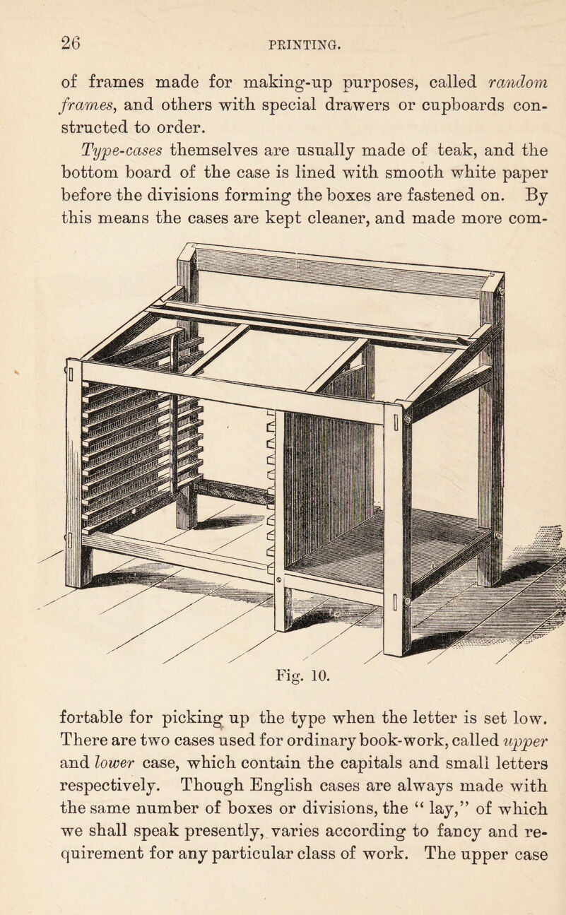 of frames made for making-np purposes, called random frames, and others with special drawers or cupboards con¬ structed to order. Type-cases themselves are usnally made of teak, and the bottom board of the case is lined with smooth white paper before the divisions forming the boxes are fastened on. By this means the cases are kept cleaner, and made more com¬ fortable for picking np the type when the letter is set low. There are two cases used for ordinary book-work, called upper and lower case, which contain the capitals and small letters respectively. Though English cases are always made with the same number of boxes or divisions, the “ lay,” of which we shall speak presently, varies according to fancy and re¬ quirement for any particular class of work. The upper case