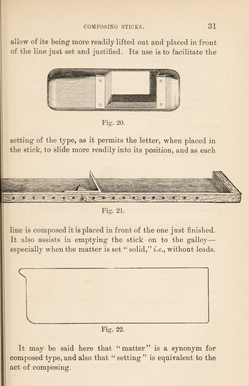 allow of its being more readily lifted out and placed in front of the line just set and justified. Its use is to facilitate the Fig. 20. setting of the type, as it permits the letter, when placed in the stick, to slide more readily into its position, and as each Fig-. 21. line is composed it is placed in front of the one just finished. It also assists in emptying the stick on to the galley— especially when the matter is set “ solid,” i.e., without leads. It may be said here that “ matter” is a synonym for composed type, and also that “ setting ” is equivalent to the act of composing.