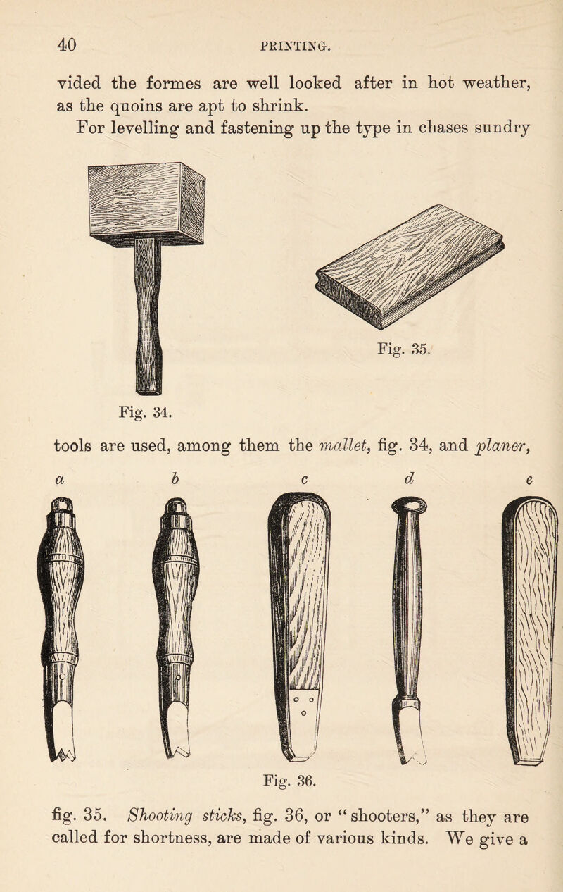 vided the formes are well looked after in hot weather, as the quoins are apt to shrink. For levelling and fastening up the type in chases sundry Fig. 34. Fig. 35, tools are used, among them the mallet, fig. 34, and planer, fig. 35. Shooting sticks, fig. 36, or “shooters,” as they are called for shortness, are made of various kinds. We give a