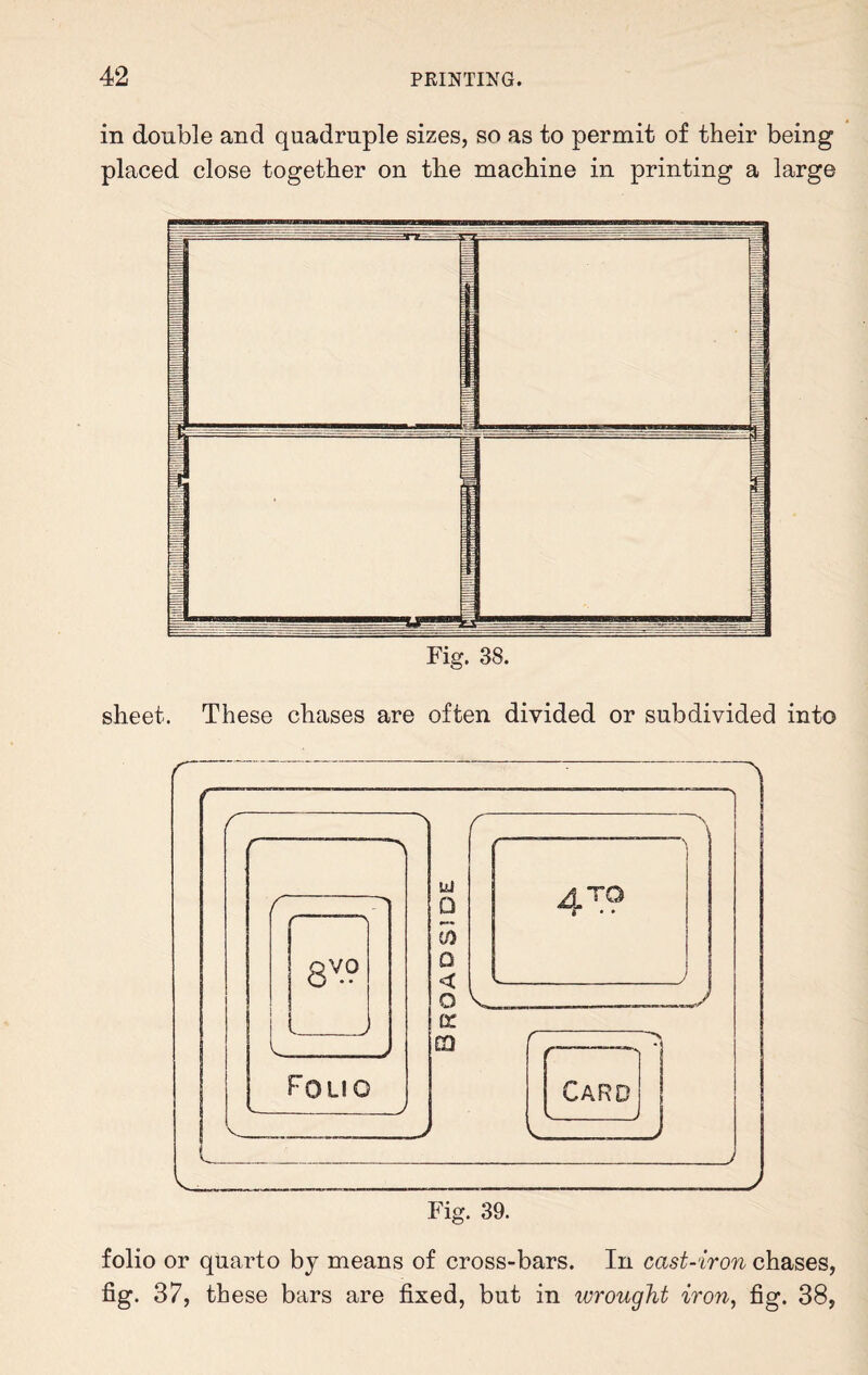 in double and quadruple sizes, so as to permit of their being placed close together on the machine in printing a large y j | =C -:-- ----v — ^ ---TT--- :f 1 Fig. 38. sheet. These chases are often divided or subdivided into folio or quarto by means of cross-bars. In cast-iron chases, fig. 37, these bars are fixed, but in wrought iron, fig. 38,