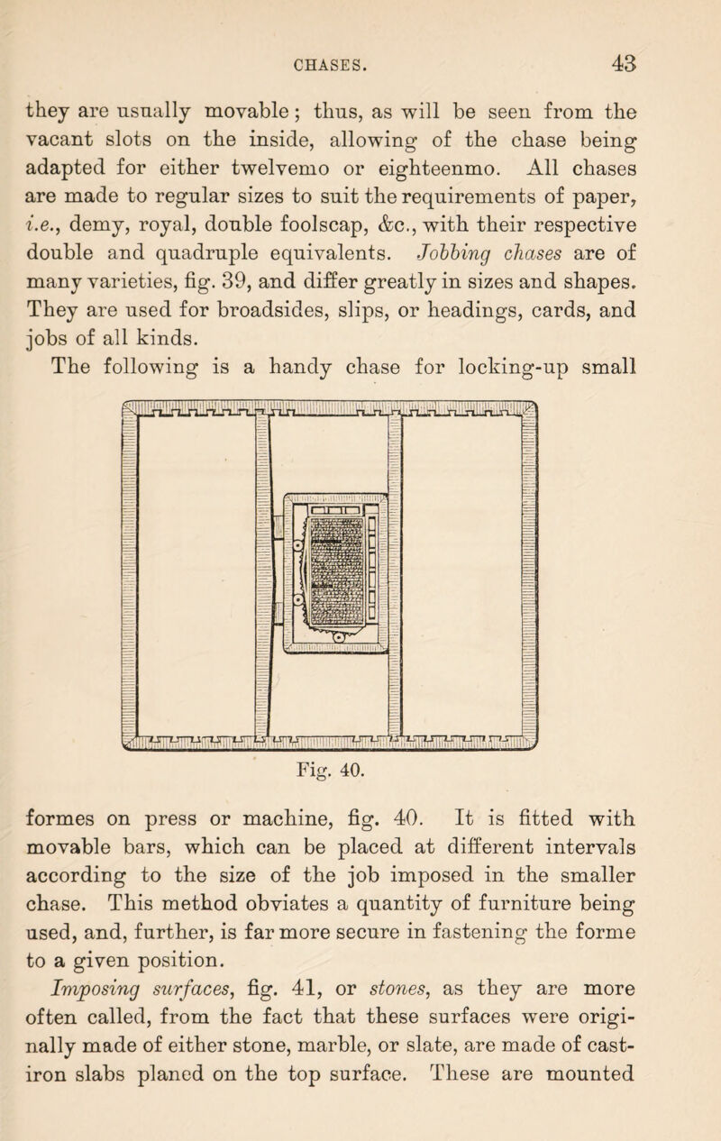 they are usually movable; thus, as will be seen from the vacant slots on the inside, allowing of the chase being adapted for either twelvemo or eighteenmo. All chases are made to regular sizes to suit the requirements of paper, i.e., demy, royal, double foolscap, &c., with their respective double and quadruple equivalents. Jobbing chases are of many varieties, fig. 39, and differ greatly in sizes and shapes. They are used for broadsides, slips, or headings, cards, and jobs of all kinds. The following is a handy chase for locking-up small Fig. 40. formes on press or machine, fig. 40. It is fitted with movable bars, which can be placed at different intervals according to the size of the job imposed in the smaller chase. This method obviates a quantity of furniture being used, and, further, is far more secure in fastening the forme to a given position. Imposing surfaces, fig. 41, or stones, as they are more often called, from the fact that these surfaces were origi¬ nally made of either stone, marble, or slate, are made of cast- iron slabs planed on the top surface. These are mounted