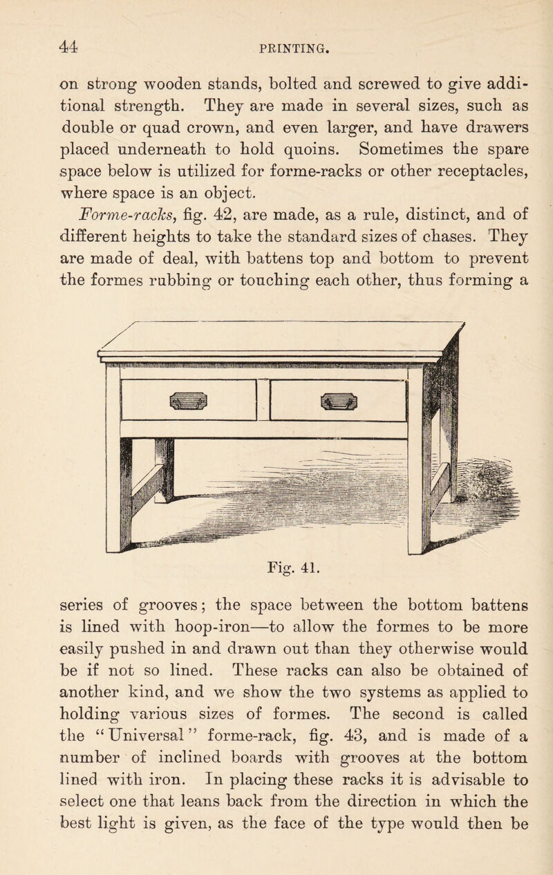 on strong wooden stands, bolted and screwed to give addi¬ tional strength. They are made in several sizes, such as double or quad crown, and even larger, and have drawers placed underneath to hold quoins. Sometimes the spare space below is utilized for forme-racks or other receptacles, where space is an object. Forme-racks, fig. 42, are made, as a rule, distinct, and of different heights to take the standard sizes of chases. They are made of deal, with battens top and bottom to prevent the formes rubbing or touching each other, thus forming a Fig. 41. series of grooves; the space between the bottom battens is lined with hoop-iron—to allow the formes to be more easily pushed in and drawn out than they otherwise would be if not so lined. These racks can also be obtained of another kind, and we show the two systems as applied to holding various sizes of formes. The second is called the “ Universal ” forme-rack, fig. 48, and is made of a number of inclined boards with grooves at the bottom lined with iron. In placing these racks it is advisable to select one that leans back from the direction in wrhich the best light is given, as the face of the type would then be