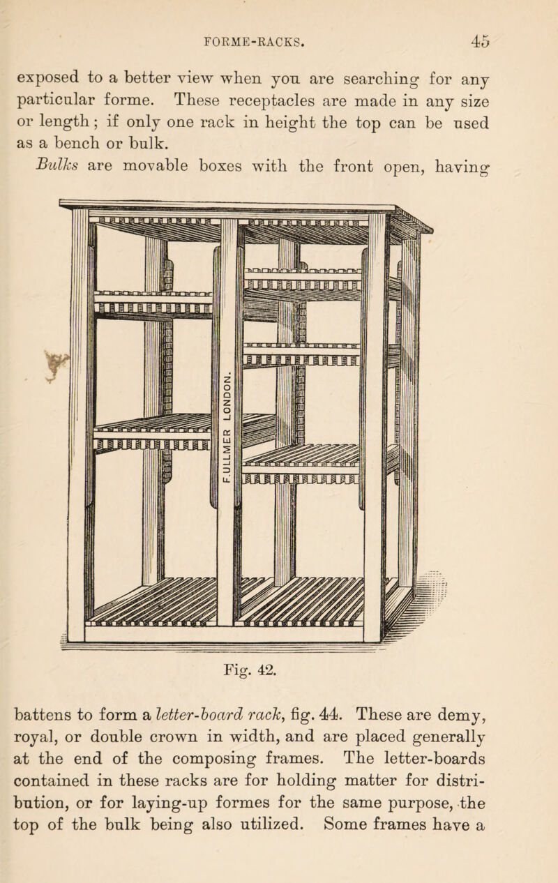 exposed to a better view when yon are searching for any particular forme. These receptacles are made in any size or length; if only one rack in height the top can be used as a bench or bulk. Bulks are movable boxes with the front open, having battens to form a letter-board rack, fig. 44. These are demy, royal, or double crown in width, and are placed generally at the end of the composing frames. The letter-boards contained in these racks are for holding matter for distri¬ bution, or for laying-up formes for the same purpose, the top of the bulk being also utilized. Some frames have a