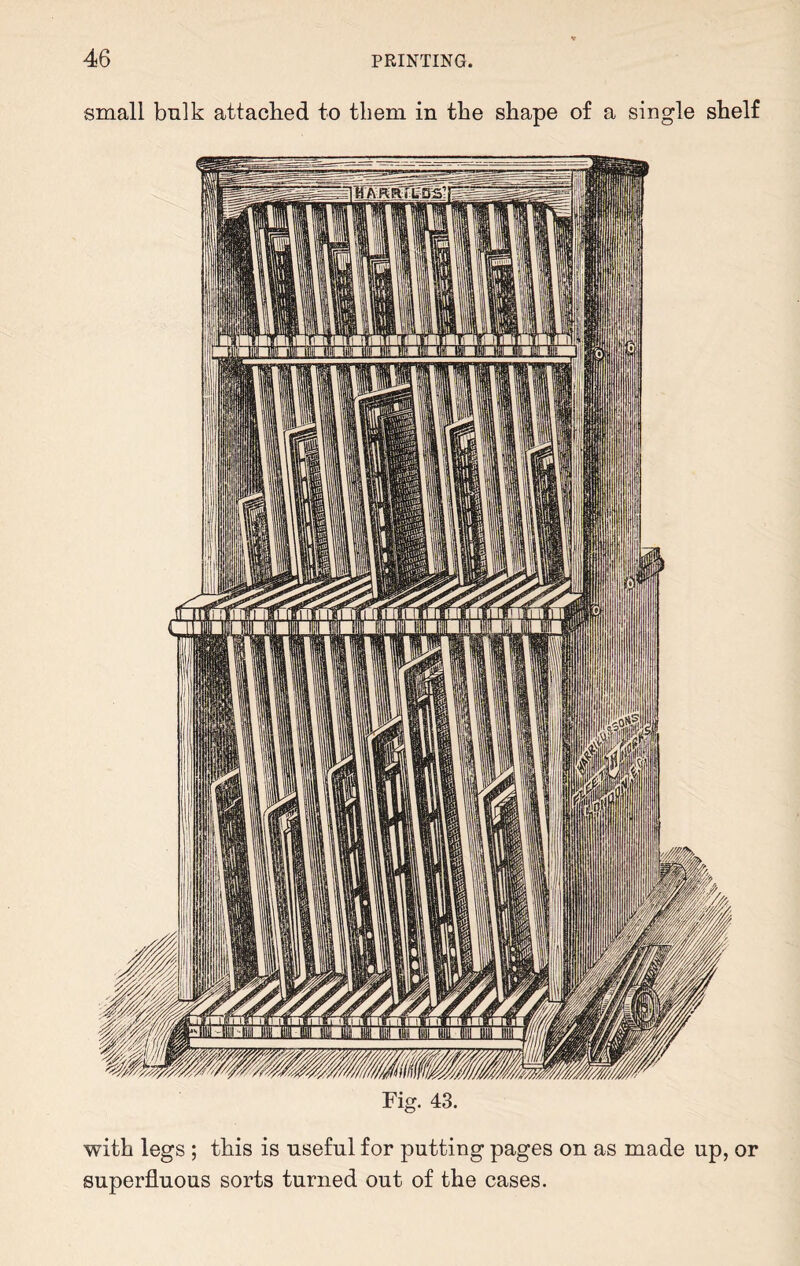 small bulk attached to them in the shape of a single shelf Fig. 43. with legs ; this is useful for putting pages on as made up, or superfluous sorts turned out of the cases.