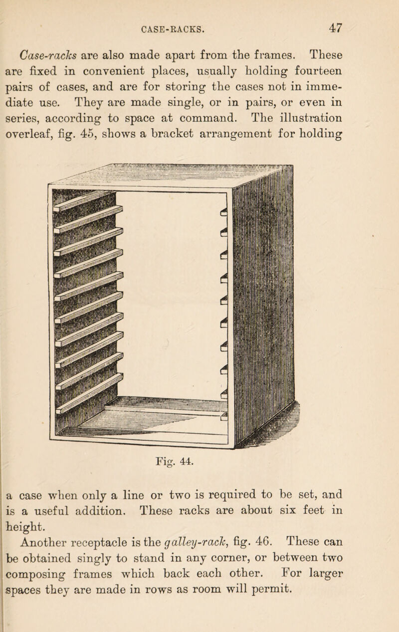 Case-racks are also made apart from the frames. These are fixed in convenient places, usually holding fourteen pairs of cases, and are for storing the cases not in imme¬ diate use. They are made single, or in pairs, or even in series, according to space at command. The illustration overleaf, fig. 45, shows a bracket arrangement for holding Fig. 44. a case when only a line or two is required to be set, and is a useful addition. These racks are about six feet in height. Another receptacle is the galley-rack, fig. 46. These can be obtained singly to stand in any corner, or between two composing frames which back each other. For larger spaces they are made in rows as room will permit.