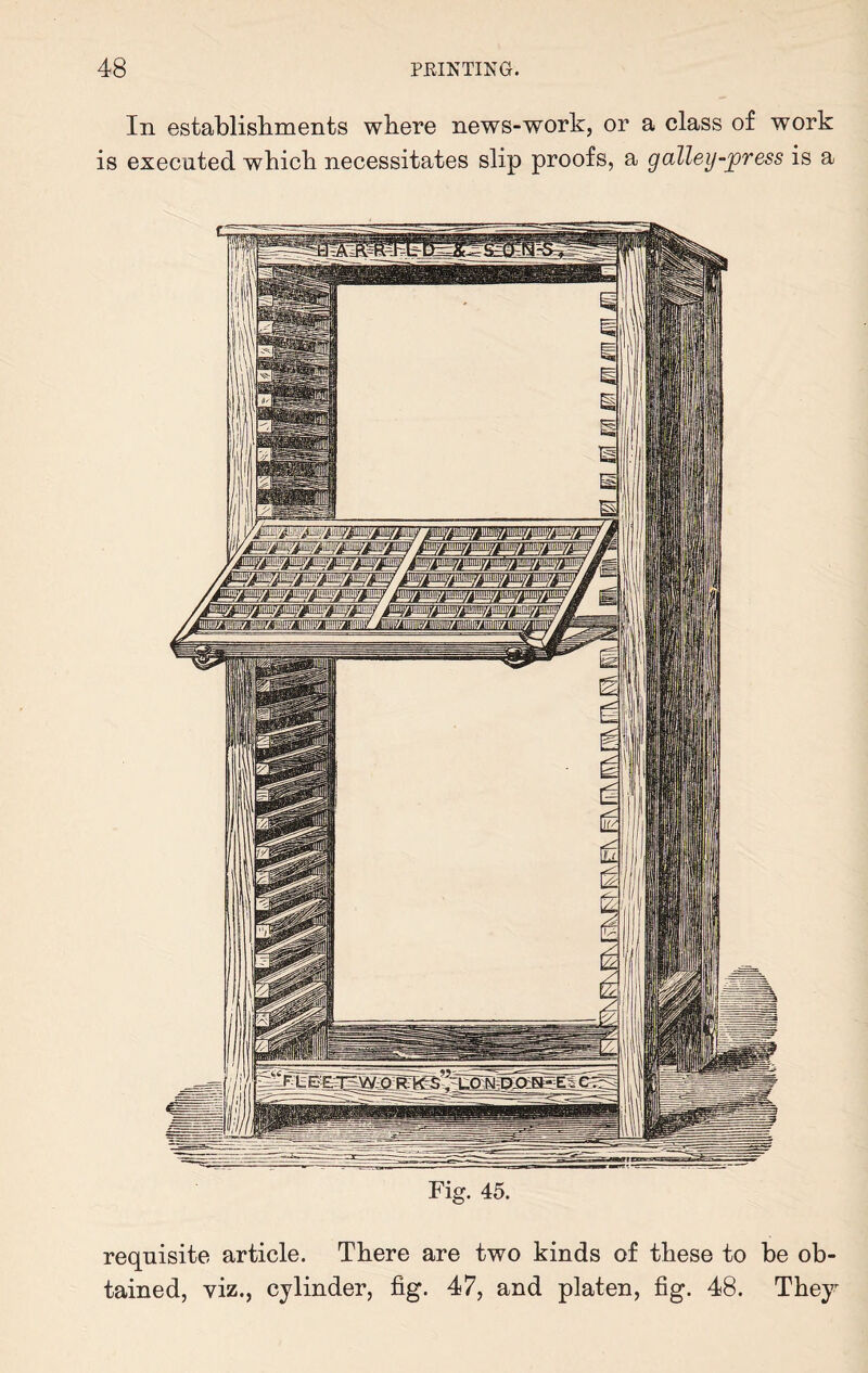 In establishments where news-work, or a class of work is executed which necessitates slip proofs, a galley-press is a ^iiiiiiiy/m'!ii/|iiiiiiii^iiiiiy^iMyj turn/ iiuimyiiHiiuiy ilium/ ninny ninny limij Fig. 45. requisite article. There are two kinds of these to be ob¬ tained, viz., cylinder, fig. 47, and platen, fig. 48. They