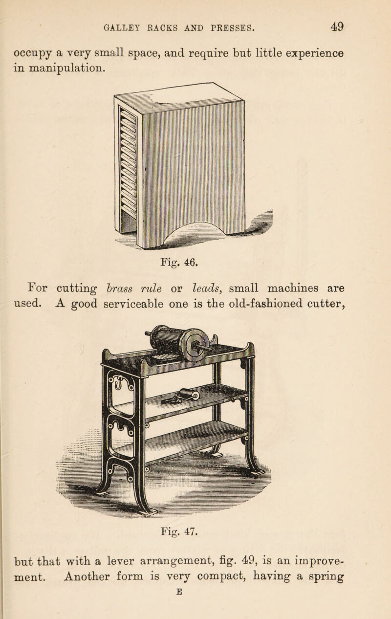 occupy a very small space, and require but little experience in manipulation. Fig. 46. For cutting brass rule or leads, small machines are used. A good serviceable one is the old-fashioned cutter, Fig. 47. but that with a lever arrangement, fig. 49, is an improve¬ ment. Another form is very compact, having a spring E