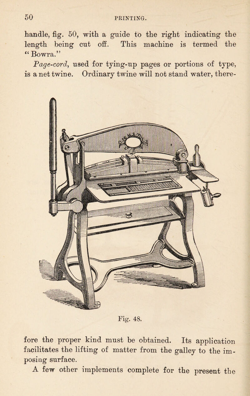 handle, fig. 50, with a guide to the right indicating the length being cut off. This machine is termed the “ Bowra.” Page-cord, used for tying-up pages or portions of type, is a net twine. Ordinary twine will not stand water, there- Fig. 48. fore the proper kind must be obtained. Its application facilitates the lifting of matter from the galley to the im¬ posing surface. A few other implements complete for the present the