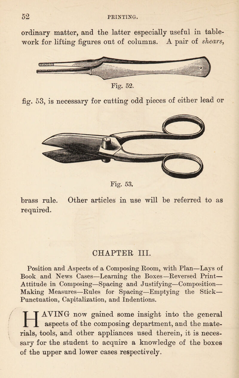 ordinary matter, and the latter especially useful in table¬ work for lifting figures out of columns. A pair of shears, Fig. 52. fig. 53, is necessary for cutting odd pieces of either lead or Fig. 53. brass rule. Other articles in use will be referred to as required. CHAPTER III. Position and Aspects of a Composing Room, with Plan—Lays of Book and News Cases—Learning the Boxes—Reversed Print— Attitude in Composing—Spacing and Justifying—Composition— Making Measures—Rules for Spacing—Emptying the Stick— Punctuation, Capitalization, and Indentions. HAVING- now gained some insight into the general aspects of the composing department, and the mate¬ rials, tools, and other appliances used therein, it is neces¬ sary for the student to acquire a knowledge of the boxes of the upper and lower cases respectively.