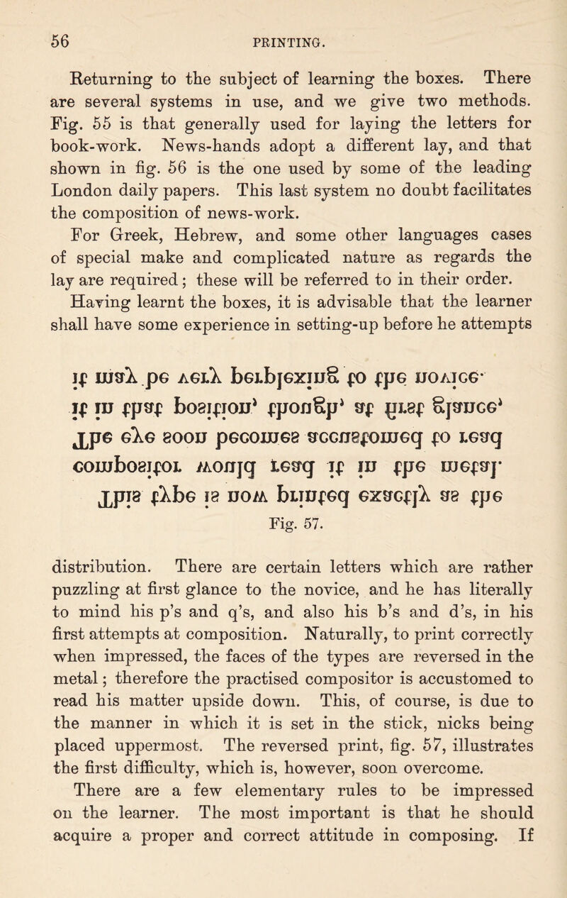 Returning to the subject of learning the boxes. There are several systems in use, and we give two methods. Fig. 55 is that generally used for laying the letters for book-work. News-hands adopt a different lay, and that shown in fig. 56 is the one used by some of the leading London daily papers. This last system no doubt facilitates the composition of news-work. For Greek, Hebrew, and some other languages cases of special make and complicated nature as regards the lay are required; these will be referred to in their order. Having learnt the boxes, it is advisable that the learner shall have some experience in setting-up before he attempts If lUVk pG AGhk bGLbjGZIU§ fO fpG DOAJCG* if id fpaf bosifioD* fpOJlSp* Sf {JL8f gpUCG* JJJG GlG 800D pGGOUJG8 OXJGfJBfOHJGq £0 LGSq combos jfOL /Aonjq tG^q if id fpG rnGfErp JJJI8 flbG 18 DO/A bLTDfGq GXSCfjl S8 |^pG Fig. 57. distribution. There are certain letters which are rather puzzling at first glance to the novice, and he has literally to mind his p’s and q’s, and also his b’s and d’s, in his first attempts at composition. Naturally, to print correctly when impressed, the faces of the types are reversed in the metal; therefore the practised compositor is accustomed to read his matter upside down. This, of course, is due to the manner in which it is set in the stick, nicks being placed uppermost. The reversed print, fig. 57, illustrates the first difficulty, which is, however, soon overcome. There are a few elementary rules to be impressed on the learner. The most important is that he should acquire a proper and correct attitude in composing. If