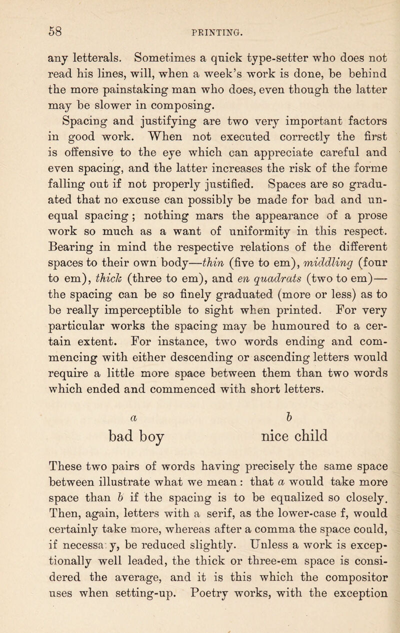 any letterals. Sometimes a qniek type-setter who does not read his lines, will, when a week’s work is done, be behind the more painstaking man who does, even though the latter may be slower in composing. Spacing and justifying are two very important factors in good work. When not executed correctly the first is offensive to the eye which can appreciate careful and even spacing, and the latter increases the risk of the forme falling out if not properly justified. Spaces are so gradu¬ ated that no excuse can possibly be made for bad and un¬ equal spacing ; nothing mars the appearance of a prose work so much as a want of uniformity in this respect. Bearing in mind the respective relations of the different spaces to their own body—thin (five to em), middling (four to em), thick (three to em), and en quadrats (two to em)— the spacing can be so finely graduated (more or less) as to be really imperceptible to sight when printed. For very particular works the spacing may be humoured to a cer¬ tain extent. For instance, two words ending and com¬ mencing with either descending or ascending letters would require a little more space between them than two words which ended and commenced with short letters. a h bad boy nice child These two pairs of words having precisely the same space between illustrate what we mean: that a would take more space than b if the spacing is to be equalized so closely. Then, again, letters with a serif, as the lower-case f, would certainly take more, whereas after a comma the space could, if necessa y, be reduced slightly. Unless a work is excep¬ tionally well leaded, the thick or three-em space is consi¬ dered the average, and it is this which the compositor uses when setting-up. Poetry works, with the exception