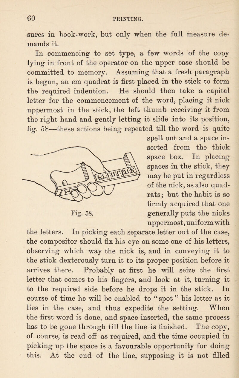sures in book-work, but only when the full measure de¬ mands it. In commencing to set type, a few words of the copy lying in front of the operator on the upper case should be committed to memory. Assuming that a fresh paragraph is begun, an em quadrat is first placed in the stick to form the required indention. He should then take a capital letter for the commencement of the word, placing it nick uppermost in the stick, the left thumb receiving it from the right hand and gently letting it slide into its position, fig. 58—these actions being repeated till the word is quite spelt out and a space in¬ serted from the thick space box. In placing spaces in the stick, they may be put in regardless of the nick, as also quad¬ rats ; but the habit is so firmly acquired that one generally puts the nicks uppermost, uniform with the letters. In picking each separate letter out of the case, the compositor should fix his eye on some one of his letters, observing which way the nick is, and in conveying it to the stick dexterously turn it to its proper position before it arrives there. Probably at first he will seize the first letter that comes to his fingers, and look at it, turning it to the required side before he drops it in the stick. In course of time he will be enabled to “spot ” his letter as it lies in the case, and thus expedite the setting. When the first word is done, and space inserted, the same process has to be gone through till the line is finished. The copy, of course, is read off as required, and the time occupied in picking up the space is a favourable opportunity for doing this. At the end of the line, supposing it is not filled
