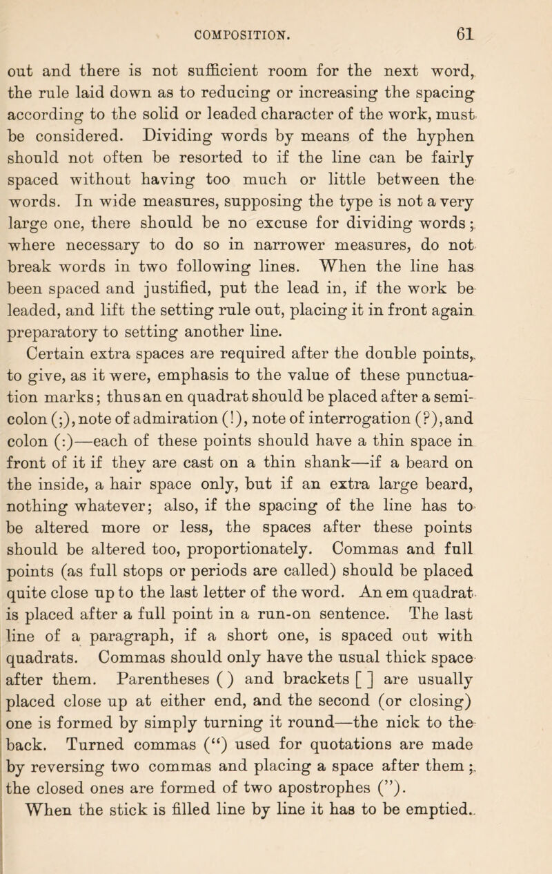 out and there is not sufficient room for the next word, the rule laid down as to reducing or increasing the spacing according to the solid or leaded character of the work, must he considered. Dividing words by means of the hyphen should not often he resorted to if the line can be fairly spaced without having too much or little between the words. In wide measures, supposing the type is not a very large one, there should be no excuse for dividing words; where necessary to do so in narrower measures, do not break words in two following lines. When the line has been spaced and justified, put the lead in, if the work be leaded, and lift the setting rule out, placing it in front again preparatory to setting another line. Certain extra spaces are required after the double points,, to give, as it were, emphasis to the value of these punctua¬ tion marks; thus an en quadrat should be placed after a semi¬ colon (;),note of admiration (!), note of interrogation (?),and colon (:)—each of these points should have a thin space in front of it if thev are cast on a thin shank—if a beard on the inside, a hair space only, but if an extra large beard, nothing whatever; also, if the spacing of the line has to be altered more or less, the spaces after these points should be altered too, proportionately. Commas and full points (as full stops or periods are called) should be placed quite close up to the last letter of the word. An em quadrat is placed after a full point in a run-on sentence. The last line of a paragraph, if a short one, is spaced out with quadrats. Commas should only have the usual thick space after them. Parentheses ( ) and brackets [ ] are usually placed close up at either end, and the second (or closing) one is formed by simply turning it round—the nick to the back. Turned commas (“) used for quotations are made by reversing two commas and placing a space after them the closed ones are formed of two apostrophes (”). When the stick is filled line by line it has to be emptied..