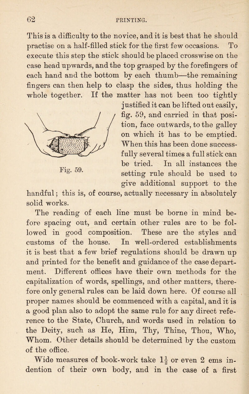 This is a difficulty to the novice, and it is best that he should practise on a half-filled stick for the first few occasions. To execute this step the stick should be placed crosswise on the case head upwards, and the top grasped by the forefingers of each hand and the bottom by each thumb—the remaining fingers can then help to clasp the sides, thus holding the whole together. If the matter has not been too tightly justified it can be lifted out easily, fig. 59, and carried in that posi¬ tion, face outwards, to the galley on which it has to be emptied. When this has been done success- fully several times a full stick can be tried. In all instances the °* * setting rule should be used to give additional support to the handful; this is, of course, actually necessary in absolutely solid works. The reading of each line must be borne in mind be¬ fore spacing out, and certain other rules are to be fol¬ lowed in good composition. These are the styles and customs of the house. In well-ordered establishments it is best that a few brief regulations should be drawn up and printed for the benefit and guidance of the case depart¬ ment. Different offices have their own methods for the capitalization of words, spellings, and other matters, there¬ fore only general rules can be laid down here. Of course all proper names should be commenced with a capital, and it is a good plan also to adopt the same rule for any direct refe¬ rence to the State, Church, and words used in relation to the Deity, such as He, Him, Thy, Thine, Thou, Who, Whom. Other details should be determined by the custom of the office. Wide measures of book-work take \\ or even 2 ems in¬ dention of their own body, and in the case of a first
