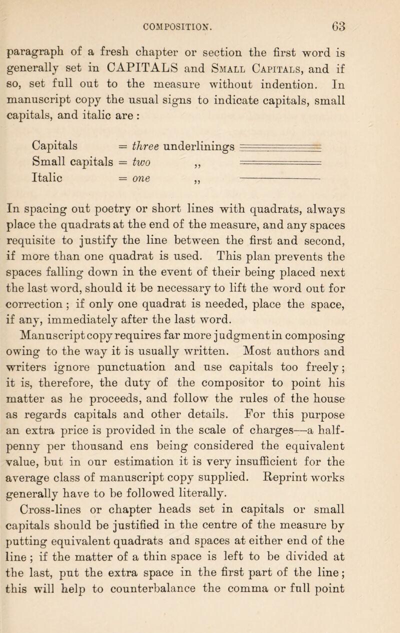 paragraph of a fresh chapter or section the first word is generally set in CAPITALS and Small Capitals, and if so, set full out to the measure without indention. In manuscript copy the usual signs to indicate capitals, small capitals, and italic are : Capitals = three underlinings ~ . Small capitals = two ,, — Italic = one ,, - In spacing out poetry or short lines with quadrats, always place the quadrats at the end of the measure, and any spaces requisite to justify the line between the first and second, if more than one quadrat is used. This plan prevents the spaces falling down in the event of their being placed next the last word, should it be necessary to lift the word out for correction ; if only one quadrat is needed, place the space, if any, immediately after the last word. Manuscript copy requires far more judgment in composing owing to the way it is usually written. Most authors and writers ignore punctuation and use capitals too freely; it is, therefore, the duty of the compositor to point his matter as he proceeds, and follow the rules of the house as regards capitals and other details. For this purpose an extra price is provided in the scale of charges—a half¬ penny per thousand ens being considered the equivalent value, but in our estimation it is very insufficient for the average class of manuscript copy supplied. Reprint works generally have to be followed literally. Cross-lines or chapter heads set in capitals or small capitals should be justified in the centre of the measure by putting equivalent quadrats and spaces at either end of the line ; if the matter of a thin space is left to be divided at the last, put the extra space in the first part of the line; this will help to counterbalance the comma or full point